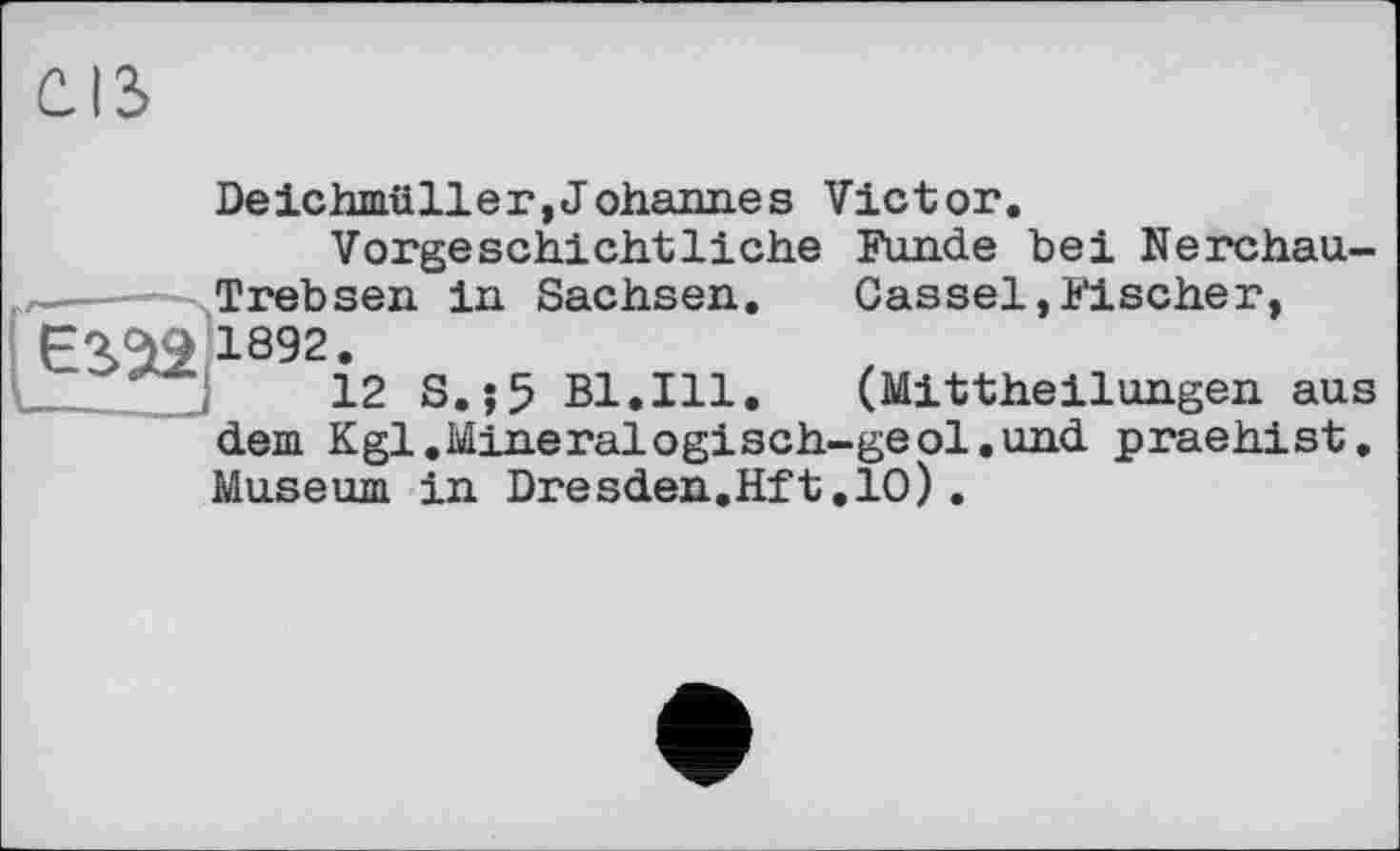 ﻿Deichmüller,Johannes Victor.
Vorgeschichtliche Funde bei Nerchau-Trebsen in Sachsen. Cassel,Fischer, 1892.
12 S.jß Bl.Ill. (Mittheilungen aus dem Kgl.Mineralogisch-geol.und praehist, Museum in Dresden.Hft.10).